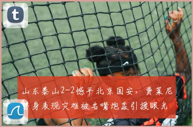 山东泰山2-2憾平北京国安，费莱尼替身表现灾难被名嘴炮轰引援眼光太差