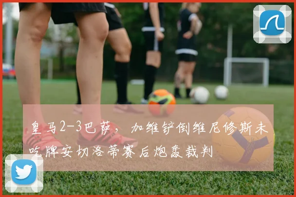 皇马2-3巴萨，加维铲倒维尼修斯未吃牌安切洛蒂赛后炮轰裁判