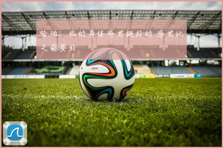 哈珀：我的身体感觉挺好的 感觉比之前要好