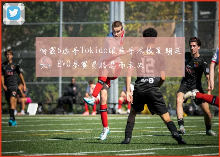 街霸6选手Tokido眼疾手术恢复期延长，EVO参赛资格悬而未决