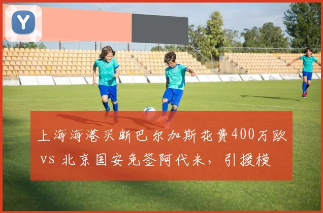 上海海港买断巴尔加斯花费400万欧 vs 北京国安免签阿代米，引援模式差异
