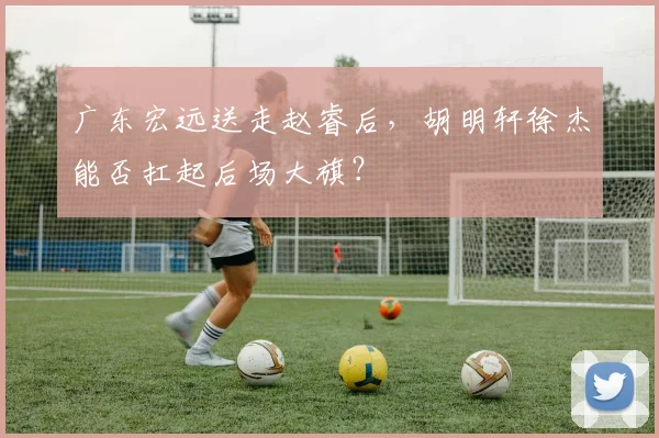 广东宏远送走赵睿后，胡明轩徐杰能否扛起后场大旗？