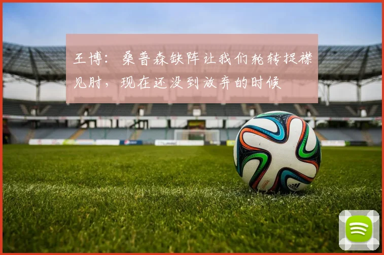 王博：桑普森缺阵让我们轮转捉襟见肘，现在还没到放弃的时候